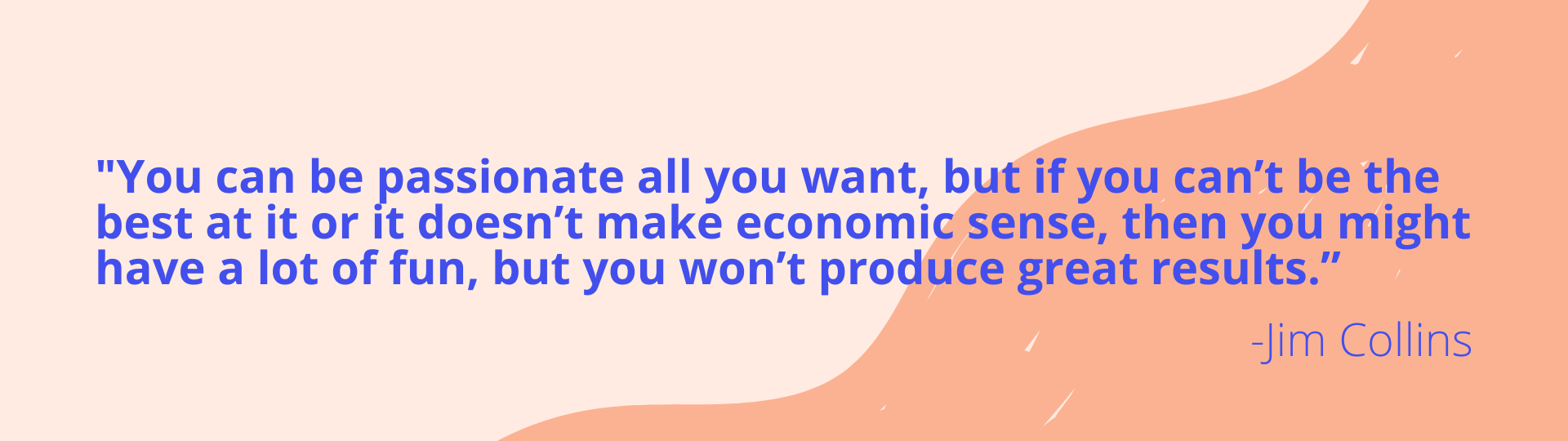 You can be passionate all you want, but if you can’t be the best at it or it doesn’t make economic sense, then you might have a lot of fun, but you won’t produce great results.”